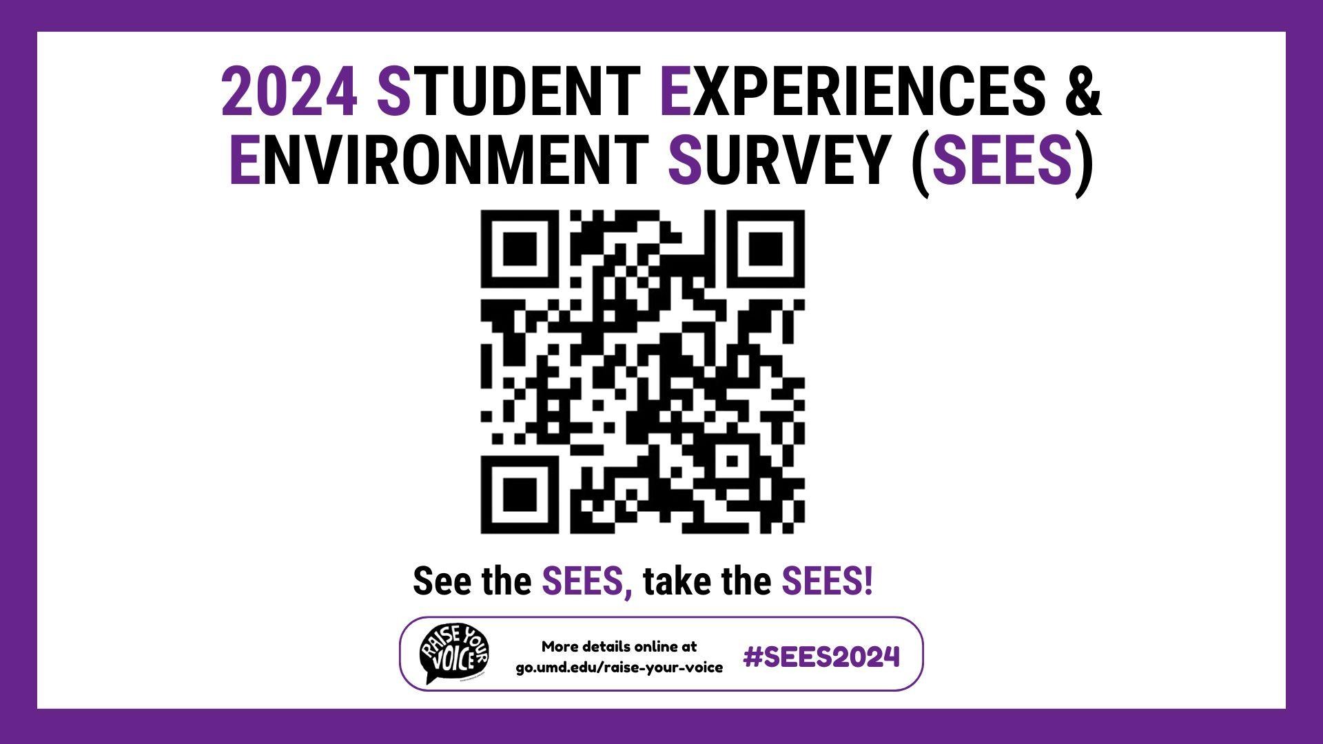 [Image Description: The title “2024 Student Experiences & Environment Survey (SEES) is displayed on a white background with purple stripes on the edges. Below the title, the QR code to the “Raise Your Voice'' website is shown, followed by the slogan “See the SEES, take the SEES!”]