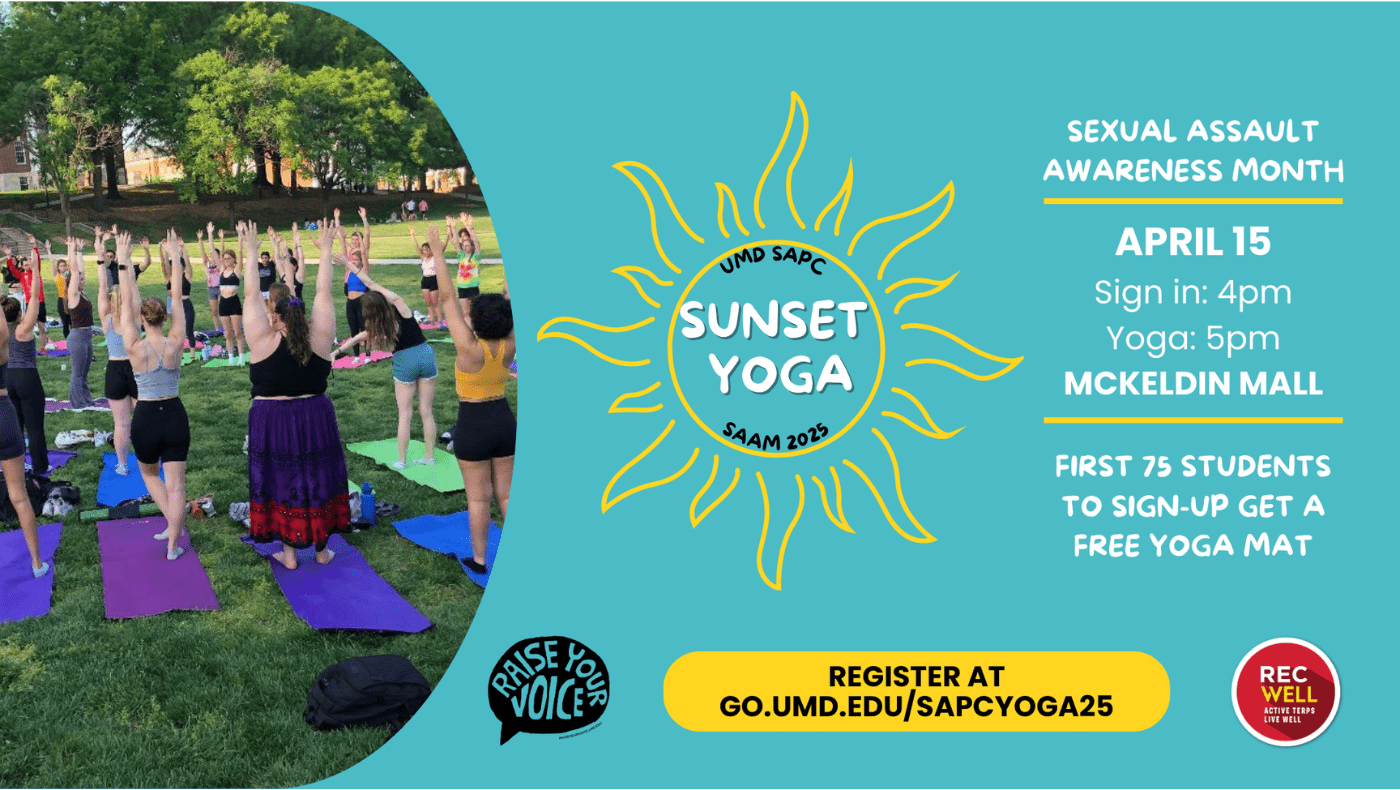 [Image Description: On a teal background, this flyer promotes a Sunset Yoga event hosted by the SAPC for Sexual Assault Awareness Month (SAAM) in April 2025. The flyer features a photo of students doing yoga outdoors, a sun-themed event logo, and registration information. It also includes logos for "Raise Your Voice" and UMD RecWell.]